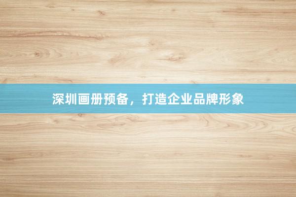 深圳画册预备，打造企业品牌形象