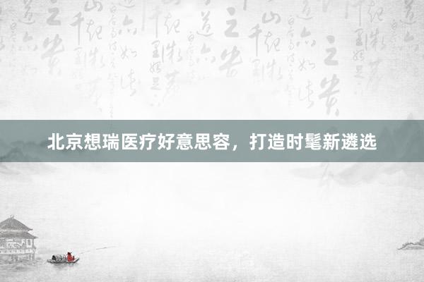 北京想瑞医疗好意思容，打造时髦新遴选
